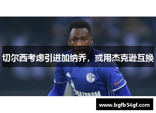 切尔西考虑引进加纳乔，或用杰克逊互换