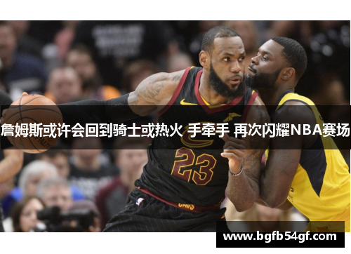詹姆斯或许会回到骑士或热火 手牵手 再次闪耀NBA赛场